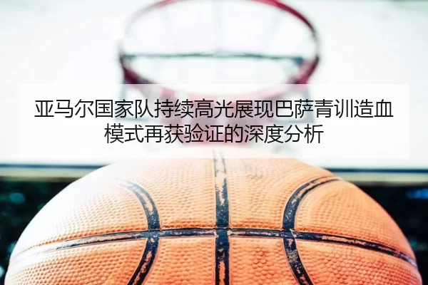 亚马尔国家队持续高光展现巴萨青训造血模式再获验证的深度分析